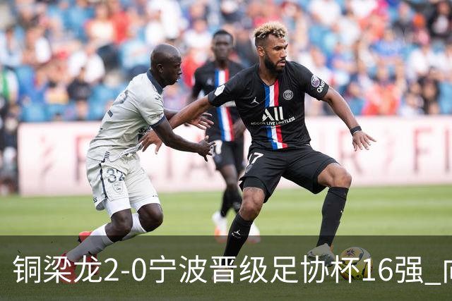铜梁龙2-0宁波晋级足协杯16强 向余望梅开二度迪马塔助攻